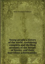 Young people`s history of the world, containing complete and thrilling accounts of the heroes of history and their marvelous achievements