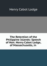 The Retention of the Philippine Islands: Speech of Hon. Henry Cabot Lodge, of Massachusetts, in