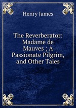 The Reverberator: Madame de Mauves ; A Passionate Pilgrim, and Other Tales