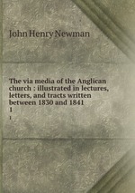 The via media of the Anglican church : illustrated in lectures, letters, and tracts written between 1830 and 1841. 1