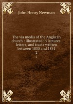 The via media of the Anglican church : illustrated in lectures, letters, and tracts written between 1830 and 1841. 2