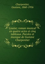 Louise; roman musical en quatre actes et cinq tableaux. Paroles et musique de Gustave Charpentier