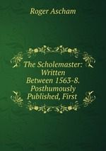 The Scholemaster: Written Between 1563-8. Posthumously Published, First