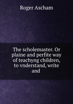 The scholemaster. Or plaine and perfite way of teachyng children, to vnderstand, write and