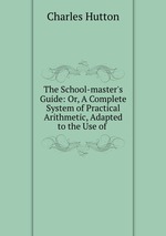 The School-master`s Guide: Or, A Complete System of Practical Arithmetic, Adapted to the Use of