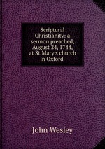 Scriptural Christianity: a sermon preached, August 24, 1744, at St.Mary`s church in Oxford