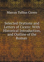 Selected Orations and Letters of Cicero: With Historical Introduction, and Outline of the Roman