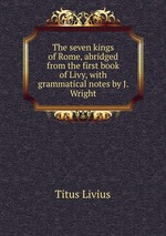 The seven kings of Rome, abridged from the first book of Livy, with grammatical notes by J. Wright