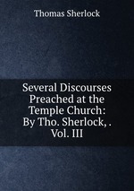Several Discourses Preached at the Temple Church: By Tho. Sherlock, . Vol. III
