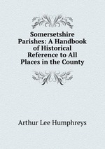 Somersetshire Parishes: A Handbook of Historical Reference to All Places in the County