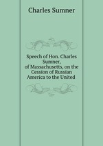 Speech of Hon. Charles Sumner, of Massachusetts, on the Cession of Russian America to the United