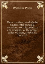 Three treatises, in which the fundamental principle, doctrines, worship, ministry and discipline of the people called Quakers, are plainly declared