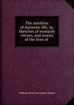The sunshine of domestic life; or, Sketches of womanly virtues, and stories of the lives of