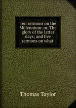 Ten sermons on the Millennium; or, The glory of the latter days; and five sermons on what