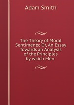 The Theory of Moral Sentiments; Or, An Essay Towards an Analysis of the Principles by which Men
