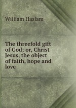 The threefold gift of God; or, Christ Jesus, the object of faith, hope and love