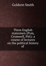 Three English statesmen (Pym, Cromwell, Pitt): a course of lectures on the political history of
