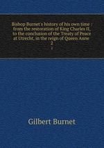 Bishop Burnet`s history of his own time : from the restoration of King Charles II, to the conclusion of the Treaty of Peace at Utrecht, in the reign of Queen Anne . 2