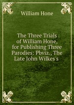 The Three Trials of William Hone, for Publishing Three Parodies: Pbviz., The Late John Wilkes`s