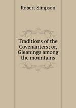 Traditions of the Covenanters; or, Gleanings among the mountains