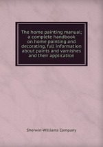 The home painting manual; a complete handbook on home painting and decorating, full information about paints and varnishes and their application