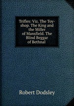 Trifles: Viz. The Toy-shop. The King and the Miller of Mansfield. The Blind Beggar of Bethnal