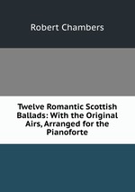 Twelve Romantic Scottish Ballads: With the Original Airs, Arranged for the Pianoforte