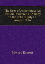The Uses of Astronomy: An Oration Delivered at Albany, on the 28th of July i.e. August 1856