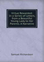 Virtue Rewarded: In a Series of Letters, from a Beautiful Young Lady to Her Parents. A Narrative