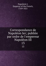 Correspondance de Napolon Ier; publie par ordre de l`empereur Napolon III. 13