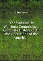 The War and Its Warriors: Comprising a Complete History of All the Operations of the American