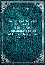 The wars of the Jews: tr. by sir R. L`Estrange. Containing The life of Flavius Josephus: written