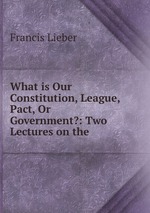 What is Our Constitution, League, Pact, Or Government?: Two Lectures on the