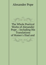 The Whole Poetical Works of Alexander Pope .: Including His Translations of Homer`s Iliad and