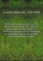 With Sa`di in the garden; or, The book of love, being the "Ishk" or third chapter of the "Bostan" of the Persian poet Sa`di, embodied in a dialogue held in the garden of the Taj Mahal, at Agra