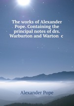 The works of Alexander Pope. Containing the principal notes of drs. Warburton and Warton &c
