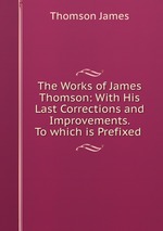 The Works of James Thomson: With His Last Corrections and Improvements. To which is Prefixed