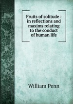Fruits of solitude : in reflections and maxims relating to the conduct of human life