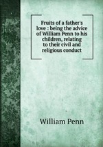 Fruits of a father`s love : being the advice of William Penn to his children, relating to their civil and religious conduct