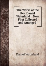 The Works of the Rev. Daniel Waterland .: Now First Collected and Arranged