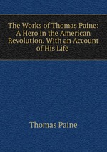 The Works of Thomas Paine: A Hero in the American Revolution. With an Account of His Life
