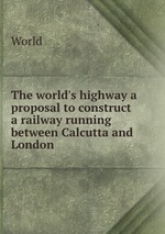 The world`s highway a proposal to construct a railway running between Calcutta and London