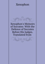 Xenophon`s Memoirs of Socrates: With the Defence of Socrates Before His Judges. Translated from