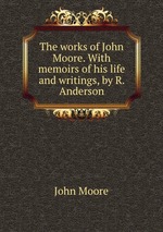 The works of John Moore. With memoirs of his life and writings, by R. Anderson