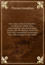 The works of Flavius Josephus . to which are added, three dissertations, concerning Jesus Christ, John the Baptist, James the Just, God`s command to Abraham, etc. with an index to the whole