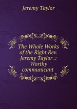 The Whole Works of the Right Rev. Jeremy Taylor .: Worthy communicant