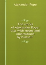 The works of Alexander Pope: esq. with notes and illustrations by himself