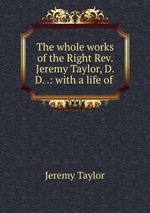 The whole works of the Right Rev. Jeremy Taylor, D.D. .: with a life of