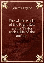 The whole works of the Right Rev. Jeremy Taylor: with a life of the author