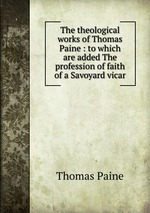 The theological works of Thomas Paine : to which are added The profession of faith of a Savoyard vicar